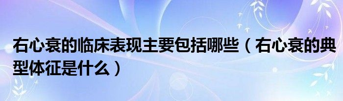 右心衰的臨床表現主要包括哪些（右心衰的典型體征是什么）