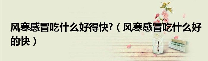 風(fēng)寒感冒吃什么好得快?（風(fēng)寒感冒吃什么好的快）