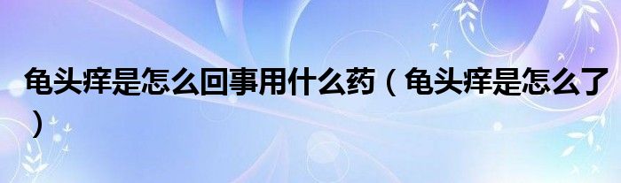 龜頭癢是怎么回事用什么藥（龜頭癢是怎么了）