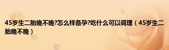 45歲生二胎晚不晚?怎么樣備孕?吃什么可以調(diào)理（45歲生二胎晚不晚）