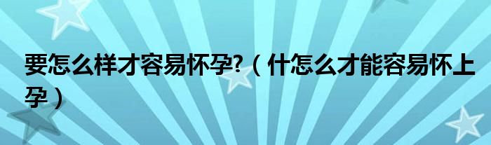 要怎么樣才容易懷孕?（什怎么才能容易懷上孕）