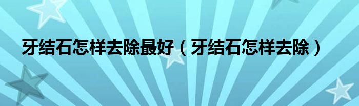 牙結(jié)石怎樣去除最好（牙結(jié)石怎樣去除）