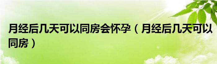 月經(jīng)后幾天可以同房會懷孕（月經(jīng)后幾天可以同房）