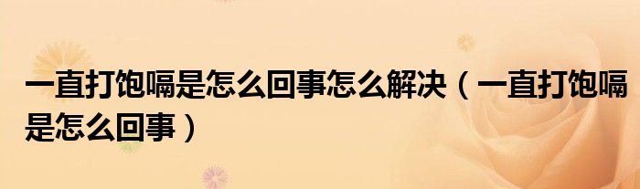 一直打飽嗝是怎么回事怎么解決（一直打飽嗝是怎么回事）