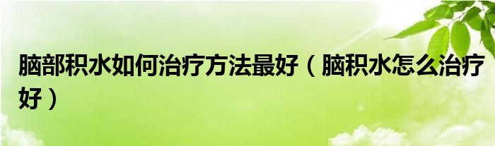 腦部積水如何治療方法最好（腦積水怎么治療好）