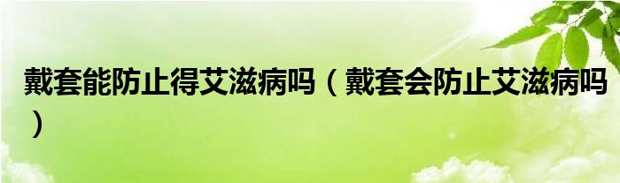 戴套能防止得艾滋病嗎（戴套會防止艾滋病嗎）