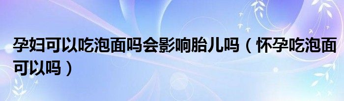 孕婦可以吃泡面嗎會影響胎兒嗎（懷孕吃泡面可以嗎）