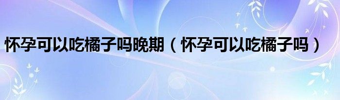 懷孕可以吃橘子嗎晚期（懷孕可以吃橘子嗎）