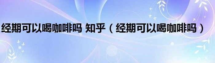 經(jīng)期可以喝咖啡嗎 知乎（經(jīng)期可以喝咖啡嗎）