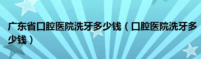 廣東省口腔醫(yī)院洗牙多少錢（口腔醫(yī)院洗牙多少錢）