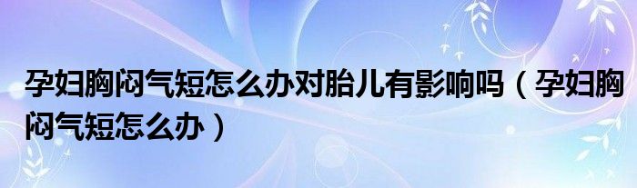 孕婦胸悶氣短怎么辦對胎兒有影響嗎（孕婦胸悶氣短怎么辦）