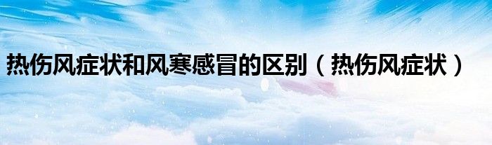 熱傷風癥狀和風寒感冒的區(qū)別（熱傷風癥狀）