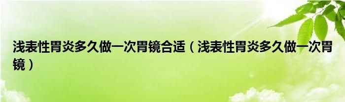 淺表性胃炎多久做一次胃鏡合適（淺表性胃炎多久做一次胃鏡）