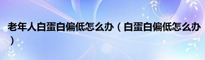 老年人白蛋白偏低怎么辦（白蛋白偏低怎么辦）