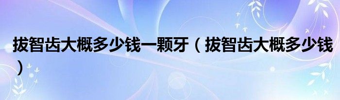 拔智齒大概多少錢(qián)一顆牙（拔智齒大概多少錢(qián)）