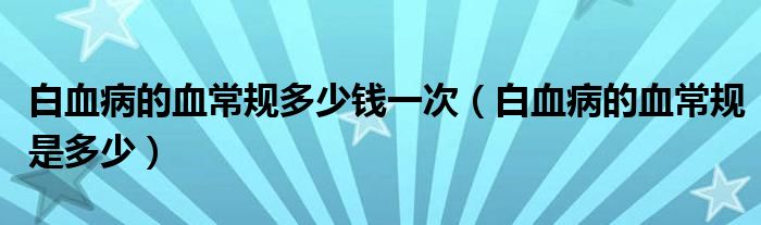 白血病的血常規(guī)多少錢一次（白血病的血常規(guī)是多少）