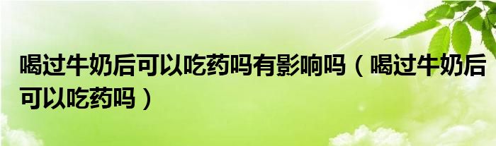 喝過牛奶后可以吃藥嗎有影響嗎（喝過牛奶后可以吃藥嗎）