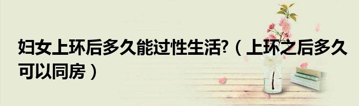 婦女上環(huán)后多久能過(guò)性生活?（上環(huán)之后多久可以同房）