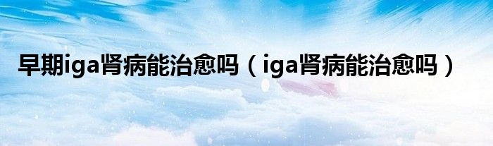 早期iga腎病能治愈嗎（iga腎病能治愈嗎）