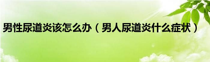 男性尿道炎該怎么辦（男人尿道炎什么癥狀）