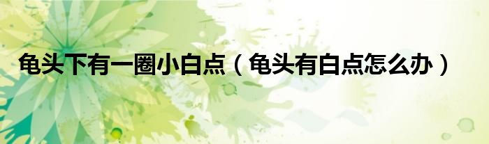 龜頭下有一圈小白點(diǎn)（龜頭有白點(diǎn)怎么辦）