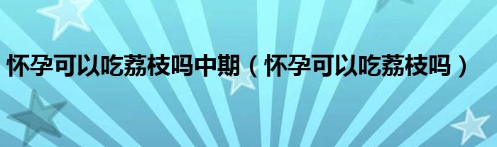 懷孕可以吃荔枝嗎中期（懷孕可以吃荔枝嗎）