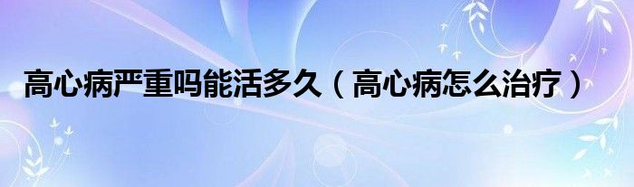 高心病嚴(yán)重嗎能活多久（高心病怎么治療）