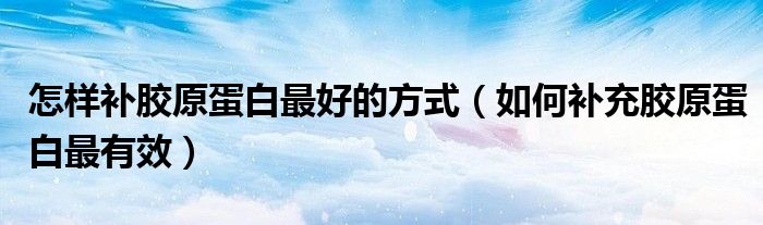 怎樣補(bǔ)膠原蛋白最好的方式（如何補(bǔ)充膠原蛋白最有效）