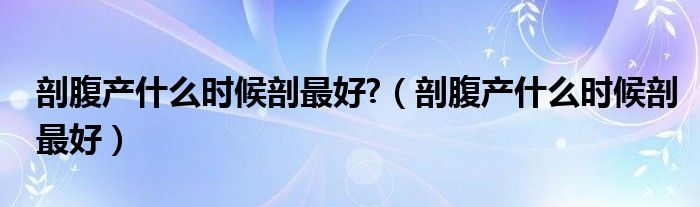 剖腹產(chǎn)什么時(shí)候剖最好?（剖腹產(chǎn)什么時(shí)候剖最好）