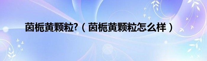 茵梔黃顆粒?（茵梔黃顆粒怎么樣）