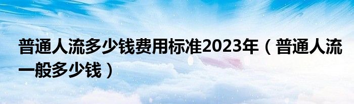 普通人流多少錢費(fèi)用標(biāo)準(zhǔn)2023年（普通人流一般多少錢）