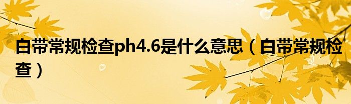 白帶常規(guī)檢查ph4.6是什么意思（白帶常規(guī)檢查）