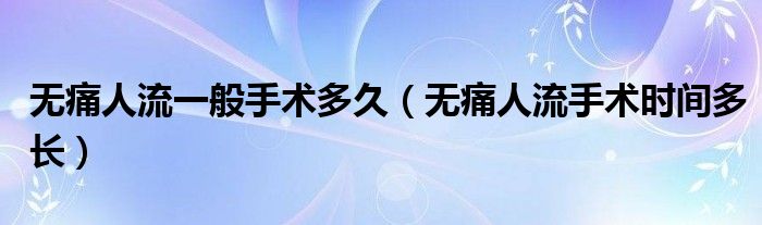 無(wú)痛人流一般手術(shù)多久（無(wú)痛人流手術(shù)時(shí)間多長(zhǎng)）