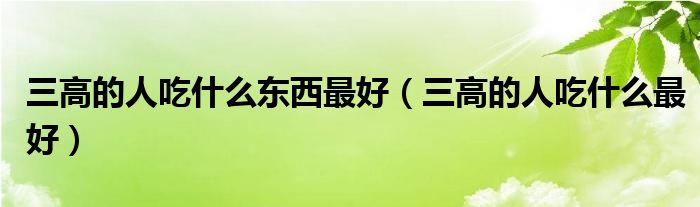 三高的人吃什么東西最好（三高的人吃什么最好）