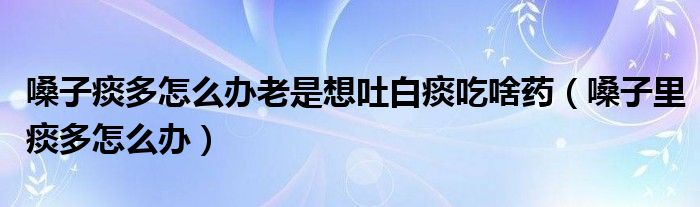 嗓子痰多怎么辦老是想吐白痰吃啥藥（嗓子里痰多怎么辦）