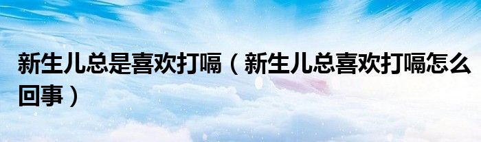 新生兒總是喜歡打嗝（新生兒總喜歡打嗝怎么回事）