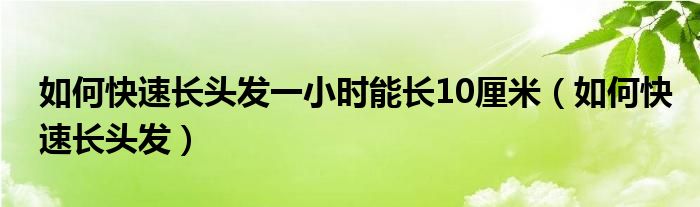 如何快速長頭發(fā)一小時(shí)能長10厘米（如何快速長頭發(fā)）