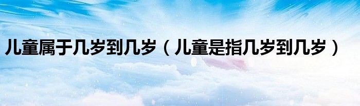 兒童屬于幾歲到幾歲（兒童是指幾歲到幾歲）