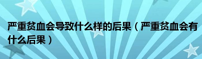 嚴(yán)重貧血會(huì)導(dǎo)致什么樣的后果（嚴(yán)重貧血會(huì)有什么后果）