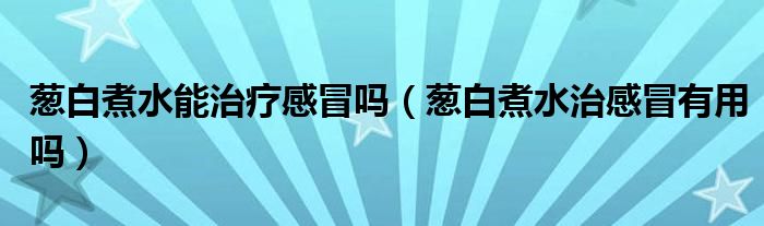 蔥白煮水能治療感冒嗎（蔥白煮水治感冒有用嗎）