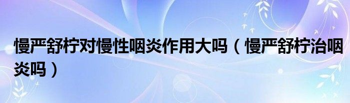 慢嚴(yán)舒檸對慢性咽炎作用大嗎（慢嚴(yán)舒檸治咽炎嗎）