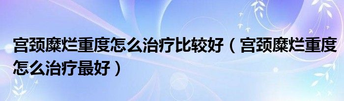 宮頸糜爛重度怎么治療比較好（宮頸糜爛重度怎么治療最好）