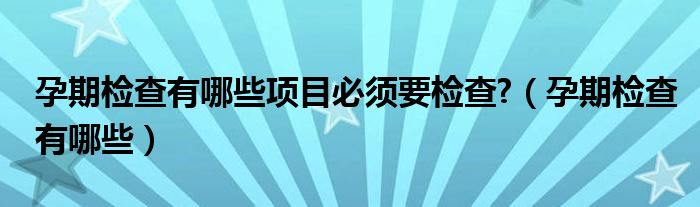 孕期檢查有哪些項目必須要檢查?（孕期檢查有哪些）