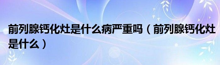 前列腺鈣化灶是什么病嚴(yán)重嗎（前列腺鈣化灶是什么）