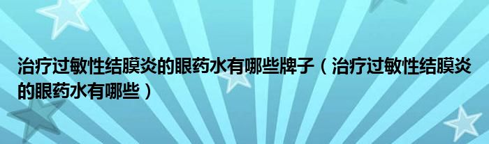 治療過敏性結膜炎的眼藥水有哪些牌子（治療過敏性結膜炎的眼藥水有哪些）