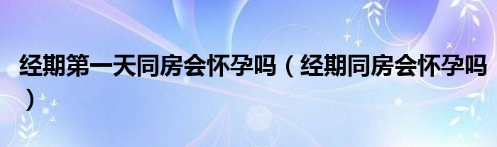 經(jīng)期第一天同房會(huì)懷孕嗎（經(jīng)期同房會(huì)懷孕嗎）