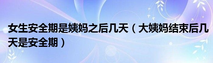 女生安全期是姨媽之后幾天（大姨媽結(jié)束后幾天是安全期）