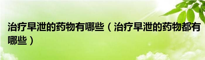 治療早泄的藥物有哪些（治療早泄的藥物都有哪些）