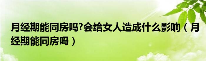 月經(jīng)期能同房嗎?會給女人造成什么影響（月經(jīng)期能同房嗎）