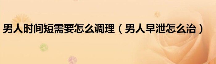 男人時間短需要怎么調(diào)理（男人早泄怎么治）